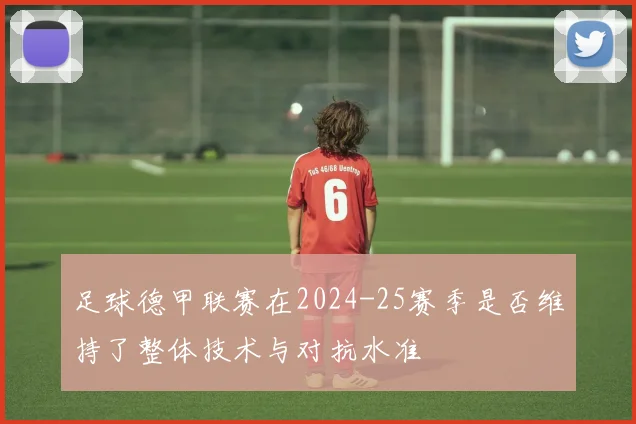 足球德甲联赛在2024-25赛季是否维持了整体技术与对抗水准