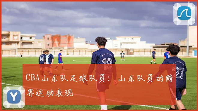 CBA山东队足球队员：山东队员的跨界运动表现
